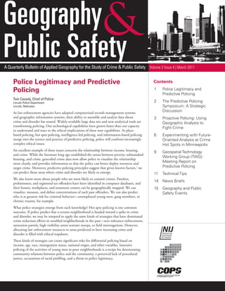 Geography
Public Safety
A Quarterly Bulletin of Applied Geography for the Study of Crime & Public Safety Volume 2 Issue 4 | March 2011


     Police Legitimacy and Predictive                                                                Contents

     Policing                                                                                        1    Police Legitimacy and
                                                                                                          Predictive Policing
     Tom Casady, Chief of Police
     Lincoln Police Department                                                                       2    The Predictive Policing
     Lincoln, Nebraska                                                                                    Symposium: A Strategic
     As law enforcement agencies have adopted computerized records management systems                     Discussion
     and geographic information systems, their ability to assemble and analyze data about            3    Proactive Policing: Using
     crime and disorder has soared. Widely-available large data sets and new analytical tools are         Geographic Analysis to
     transforming policing. Our technological capabilities have grown faster than our capacity
                                                                                                          Fight Crime
     to understand and react to the ethical implications of these new capabilities. As place-
     based policing, hot spot policing, intelligence-led policing, and information-based policing    6    Experimenting with Future-
     merge into the science and practice of predictive policing, police will confront increasingly        Oriented Analysis at Crime
     complex ethical issues.                                                                              Hot Spots in Minneapolis
     An excellent example of these issues concerns the relationship between income, housing,
                                                                                                     9    Geospatial Technology
     and crime. While the literature long ago established the nexus between poverty, substandard
                                                                                                          Working Group (TWG):
     housing, and crime, geocoded crime data now allow police to visualize the relationship
     more clearly, and provides information so that the police can better deploy resources and            Meeting Report on
     target crime. Moreover, predictive policing principles suggest that given known factors,1 we         Predictive Policing
     can predict those areas where crime and disorder are likely to emerge.                          11   Technical Tips
     We also know more about people who are most likely to commit crimes. Parolees,
                                                                                                     14   News Briefs
     probationers, and registered sex offenders have been identified in computer databases, and
     their homes, workplaces, and treatment centers can be geographically mapped. We can             15   Geography and Public
     visualize, measure, and define concentrations of such past offenders. We can also predict            Safety Events
     who is at greatest risk for criminal behavior—unemployed young men, gang members, or
     chronic truants, for example.
     What police strategies emerge from such knowledge? Hot spot policing is one common
     outcome. If police predict that a certain neighborhood is headed toward a spike in crime
     and disorder, we may be tempted to apply the same kinds of strategies that have dominated
     crime reduction efforts in troubled neighborhoods in the past—zero tolerance enforcement,
     saturation patrols, high-visibility arrest warrant sweeps, or field interrogations. However,
     allocating law enforcement resources to areas predicted to have increasing crime and
     disorder is filled with ethical trapdoors.
     These kinds of strategies can create significant risks for differential policing based on
     income, age, race, immigration status, national origin, and other variables. Intensive
     policing of the activities of young men in poor neighborhoods is a recipe for deteriorating
     community relations between police and the community, a perceived lack of procedural
     justice, accusations of racial profiling, and a threat to police legitimacy.
 