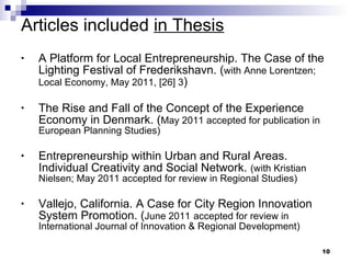 Articles included  in Thesis A Platform for Local Entrepreneurship. The Case of the Lighting Festival of Frederikshavn. ( with Anne Lorentzen;   Local Economy, May 2011, [26] 3 ) The Rise and Fall of the Concept of the Experience Economy in Denmark. ( May 2011 accepted for publication in European Planning Studies)  Entrepreneurship within Urban and Rural Areas. Individual Creativity and Social Network.  (with Kristian Nielsen; May 2011 accepted for review in Regional Studies) Vallejo, California. A Case for City Region Innovation System Promotion. ( June 2011   accepted for review in International Journal of Innovation & Regional Development) 