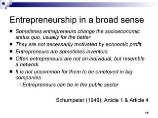 Entrepreneurship in a broad sense Sometimes entrepreneurs change the socioeconomic status quo, usually for the better They are not necessarily motivated by economic profit, Entrepreneurs are sometimes inventors Often entrepreneurs are not an individual, but resemble a network. It is not uncommon for them to be employed in big companies Entrepreneurs can be in the public sector Schumpeter (1949); Article 1 & Article 4 