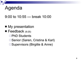 Agenda 9:00 to 10:55 --- break 10:00 My presentation  Feedback  (9:25) PhD Students  Senior ( Søren,  Cristina & Karl )  Supervisors (Birgitte & Anne) 