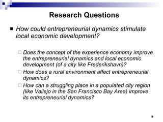 Research Questions How could entrepreneurial dynamics stimulate local economic development? Does the concept of the experience economy improve the entrepreneurial dynamics and local economic development (of a city like Frederikshavn)?  How does a rural environment affect entrepreneurial dynamics? How can a struggling place in a populated city region (like Vallejo in the San Francisco Bay Area) improve its entrepreneurial dynamics?  