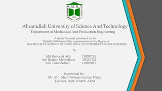 Ahsanullah University of Science And Technology
Department of Mechanical And Production Engineering
A thesis Proposal submitted for the
Partial Fulfillment of the requirements for the Degree of
BACHELOR OF SCIENCE IN INDUSTRIAL AND PRODUCTION ENGINEERING
By
Md Shahadat Akil 150207113
Asif Rayhan Chowdhury 150207132
Abu Talha Zobaer 130207083
-: Supervised by :-
Mr. Md. Shah Ashiquzzaman Nipu
Lecturer, Dept. of MPE, AUST
 