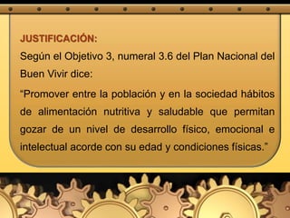 JUSTIFICACIÓN:
Según el Objetivo 3, numeral 3.6 del Plan Nacional del
Buen Vivir dice:
“Promover entre la población y en la sociedad hábitos
de alimentación nutritiva y saludable que permitan
gozar de un nivel de desarrollo físico, emocional e
intelectual acorde con su edad y condiciones físicas.”
 
