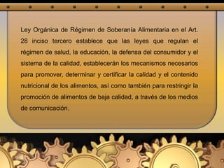 Ley Orgánica de Régimen de Soberanía Alimentaria en el Art.
28 inciso tercero establece que las leyes que regulan el
régimen de salud, la educación, la defensa del consumidor y el
sistema de la calidad, establecerán los mecanismos necesarios
para promover, determinar y certificar la calidad y el contenido
nutricional de los alimentos, así como también para restringir la
promoción de alimentos de baja calidad, a través de los medios
de comunicación.
 