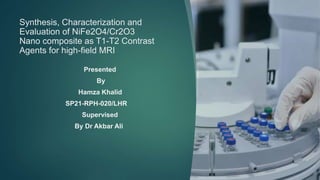 Synthesis, Characterization and
Evaluation of NiFe2O4/Cr2O3
Nano composite as T1-T2 Contrast
Agents for high-field MRI
Presented
By
Hamza Khalid
SP21-RPH-020/LHR
Supervised
By Dr Akbar Ali
 