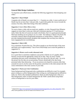 General Slide Design Guidelines
To maximize your effectiveness, consider the following suggestions when designing your
slides.†
Suggestion 1: Keep it Simple

A popular rule of thumb is no more than 5 (+ /- 2) points on a slide. A more useful rule of
thumb may be no more than 1 idea per slide. A good slide guides the viewer towards the
essence of an idea, rather than listing of the idea's attributes.
Suggestion 2: Less is More (More or less)

Try not to clutter a slide with too much text, graphics, or color. Research from Wharton
suggests no more than 4 colors per slide and a minimum spacing of 1/2 inch between
items. Rules like this (of course) are made to be broken, but it is a good general principle.
Don't put anything you are going to say on a slide - the audience is likely to be bored. Be
extremely cautious about incorporating animations or sound effects. Virginia Tech
provides standard professionally designed slide templates that can help your slides be
more engaging but not overwhelming.
Suggestion 3: Make it BIG

Use a minimum 18 point font size. This allows people to see from the back of the room
and limits you to approximately 7 line of text (which helps you to meet the guideline in
suggestion 1).
Suggestion 4: Pictures can be worth a thousand words

It is a good idea to sometimes emphasize your points with the use of a graphic object.
Pictures can provide the appropriate context for an idea. They are more visually
stimulating and more easily remembered. Don't use clip art for clip art's sake - try to tie
the picture into the idea you are presenting. Pictures should add to the idea being
presented rather than distracting.  If you use pictures developed by someone other than
yourself, be sure to cite the source for the picture somewhere in the slide and provide full
source information in the notes section of your slide.
Suggestion 5: Watch your Color Combinations

Some background and foreground color combinations are difficult to read. For example,
green writing on a yellow background or blue writing on a red background are difficult to
make out. Stick to the standard combinations: black on white background, white on a
blue background, yellow on black background. Be VERY careful about using Hokie
colors as background or text for your slides.

†

Adapted from http://www.preston.k12.id.us/tutor/powerpoint/suggestions_for_slide_design.htm; many
other useful guidelines can also be found on the Internet as well.

 