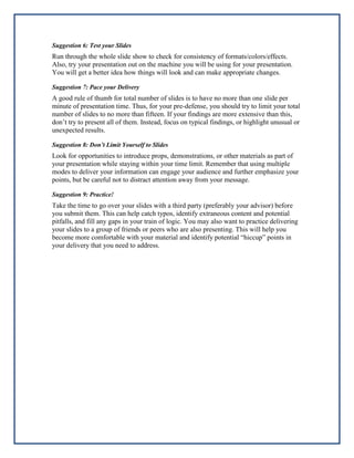 Suggestion 6: Test your Slides

Run through the whole slide show to check for consistency of formats/colors/effects.
Also, try your presentation out on the machine you will be using for your presentation.
You will get a better idea how things will look and can make appropriate changes.
Suggestion 7: Pace your Delivery

A good rule of thumb for total number of slides is to have no more than one slide per
minute of presentation time. Thus, for your pre-defense, you should try to limit your total
number of slides to no more than fifteen. If your findings are more extensive than this,
don’t try to present all of them. Instead, focus on typical findings, or highlight unusual or
unexpected results.
Suggestion 8: Don’t Limit Yourself to Slides

Look for opportunities to introduce props, demonstrations, or other materials as part of
your presentation while staying within your time limit. Remember that using multiple
modes to deliver your information can engage your audience and further emphasize your
points, but be careful not to distract attention away from your message.
Suggestion 9: Practice!

Take the time to go over your slides with a third party (preferably your advisor) before
you submit them. This can help catch typos, identify extraneous content and potential
pitfalls, and fill any gaps in your train of logic. You may also want to practice delivering
your slides to a group of friends or peers who are also presenting. This will help you
become more comfortable with your material and identify potential “hiccup” points in
your delivery that you need to address.

 