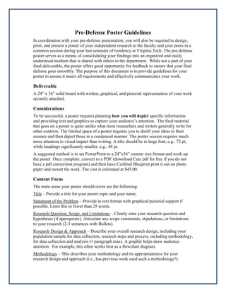 Pre-Defense Poster Guidelines
In coordination with your pre-defense presentation, you will also be required to design,
print, and present a poster of your independent research to the faculty and your peers in a
common session during your last semester of residency at Virginia Tech. The pre-defense
poster serves as a means of consolidating your findings into an organized and easily
understood medium that is shared with others in the department. While not a part of your
final deliverable, the poster offers good opportunity for feedback to ensure that your final
defense goes smoothly. The purpose of this document is to provide guidelines for your
poster to ensure it meets all requirements and effectively communicates your work.

Deliverable
A 24” x 36” solid board with written, graphical, and pictorial representation of your work
securely attached.

Considerations
To be successful, a poster requires planning how you will depict specific information
and providing text and graphics to capture your audience’s attention. The final material
that goes on a poster is quite unlike what most researchers and writers generally write for
other contexts. The limited space of a poster requires you to distill your ideas to their
essence and then depict those in a condensed manner. The poster session requires much
more attention to visual impact than writing. A title should be in large font, e.g., 72 pt;
while headings significantly smaller, e.g., 48 pt.
A suggested method is to set PowerPoint to a 24”x36” custom size format and work up
the poster. Once complete, convert to a PDF (download Cute pdf for free if you do not
have a pdf conversion program) and then have Cardinal Blueprint print it out on photo
paper and mount the work. The cost is estimated at $45.00.

Content Focus
The main areas your poster should cover are the following:
Title – Provide a title for your poster topic and your name.
Statement of the Problem – Provide in text format with graphical/pictorial support if
possible. Limit this to fewer than 25 words.
Research Question, Scope, and Limitations – Clearly state your research question and
hypotheses (if appropriate). Articulate any scope constraints, stipulations, or limitations
to your research (2-3 sentences with Bullets).
Research Design & Approach – Describe your overall research design, including your
population/sample for data collection, research steps and process, including methodology,
for data collection and analysis (1 paragraph max). A graphic helps draw audience
attention. For example, this often works best as a flowchart diagram.
Methodology – This describes your methodology and its appropriateness for your
research design and approach (i.e., has previous work used such a methodology?).

 