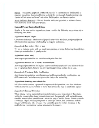 Results – This can be graphical, text based, pictorial or a combination. The intent is to
make an impact in a short visual format so think this one through. Supplementing with
visuals will attract the audience’s attention. Bullet points are also appropriate.
Areas for Future Research – List and describe additional questions or areas for further
work that have arisen from your project.

General Poster Design Guidelines
Similar to the presentation suggestions, please consider the following suggestions when
designing your poster.
Suggestion 1: Keep it Simple

Capture the audience’s attention with graphics and words that count, not paragraphs of
information that requires a lot of reading to properly understand.
Suggestion 2: Less is More (More or less)

Try not to clutter a poster with too much text, graphics, or color. Following the guidelines
for the presentation here is good practice.
Suggestion 3: Make it BIG

As with your presentation, use a minimum 18 point font size.
Suggestion 4: Pictures can be worth a thousand words

As with your presentation, it is a good idea to sometimes emphasize your points with the
use of a graphic object. Pictures can provide the appropriate context for an idea.
Suggestion 5: Watch your Color Combinations

As with your presentation, some background and foreground color combinations are
difficult to read. Carefully review your color choices for readability.
Suggestion 6: Symmetry, then Abstraction

It is often easier to create a geometrical (symmetrical) layout first, and then take items
within this layout and skew them or move them around the page in an abstract layout.
Suggestion 7: Consider Proportion

When mixing various elements to convey information, good proportion of these items
within the context of the larger poster is important. For example, with text and images,
consider how they line up and interact across the page. Consider further that the poster is
a rectangle. If you produce your poster in landscape format, then you should include
images with the same ratio of sides. The same idea goes for posters presented in the
profile format (emphasize a vertical alignment with images).

 