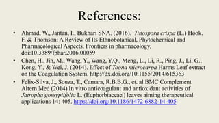 References:
• Ahmad, W., Jantan, I., Bukhari SNA. (2016). Tinospora crispa (L.) Hook.
F. & Thomson: A Review of Its Ethnobotanical, Phytochemical and
Pharmacological Aspects. Frontiers in pharmacology.
doi:10.3389/fphar.2016.00059
• Chen, H., Jin, M., Wang, Y., Wang, Y.Q., Meng, L., Li, R., Ping, J., Li, G.,
Kong, Y., & Wei, J. (2014). Effect of Toona microcarpa Harms Leaf extract
on the Coagulation System. http://dx.doi.org/10.1155/2014/615363
• Felix-Silva, J., Souza, T., Camara, R.B.B.G., et. al BMC Complement
Altern Med (2014) In vitro anticoagulant and antioxidant activities of
Jatropha gossypiifolia L. (Euphorbiaceae|) leaves aiming therapeutical
applications 14: 405. https://doi.org/10.1186/1472-6882-14-405
 