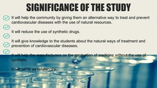 SIGNIFICANCE OF THE STUDY
It will help the community by giving them an alternative way to treat and prevent
cardiovascular diseases with the use of natural resources.
It will reduce the use of synthetic drugs.
It will give knowledge to the students about the natural ways of treatment and
prevention of cardiovascular diseases.
It will help the manufacturers on the production of medicine without the use of
synthetic
It will serve as references.
 