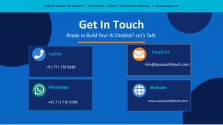 Build AI Chatbot for Business | AI Chatbots | LLMs | e-Commerce Websites | Conversational AI
Get In Touch
Ready to Build Your AI Chatbot? Let's Talk.
Call Us
+91 771 730 0288
info@seasiainfotech.com
Email Us
WhatsApp
+91 771 730 0288
Website
www.seasiainfotech.com
 
