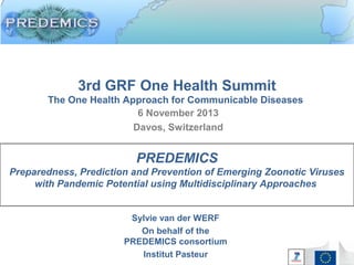 3rd GRF One Health Summit
The One Health Approach for Communicable Diseases
6 November 2013
Davos, Switzerland
Sylvie van der WERF
On behalf of the
PREDEMICS consortium
Institut Pasteur
PREDEMICS
Preparedness, Prediction and Prevention of Emerging Zoonotic Viruses
with Pandemic Potential using Multidisciplinary Approaches
 