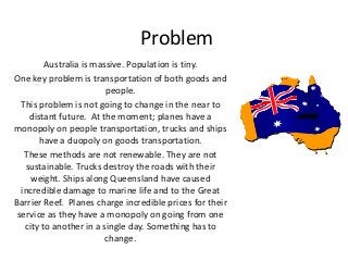 Problem
Australia is massive. Population is tiny.
One key problem is transportation of both goods and
people.
This problem is not going to change in the near to
distant future. At the moment; planes have a
monopoly on people transportation, trucks and ships
have a duopoly on goods transportation.
These methods are not renewable. They are not
sustainable. Trucks destroy the roads with their
weight. Ships along Queensland have caused
incredible damage to marine life and to the Great
Barrier Reef. Planes charge incredible prices for their
service as they have a monopoly on going from one
city to another in a single day. Something has to
change.
 