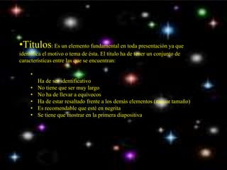 •Títulos: Es un elemento fundamental en toda presentación ya que 
identifica el motivo o tema de ésta. El título ha de tener un conjunto de 
características entre las que se encuentran: 
• 
Ha de ser identificativo 
• No tiene que ser muy largo 
• No ha de llevar a equívocos 
• Ha de estar resaltado frente a los demás elementos (mayor tamaño) 
• Es recomendable que esté en negrita 
• Se tiene que mostrar en la primera diapositiva 
 