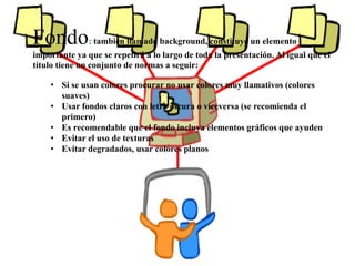 Fondo: también llamado background, constituye un elemento 
importante ya que se repetirá a lo largo de toda la presentación. Al igual que el 
título tiene un conjunto de normas a seguir: 
• Si se usan colores procurar no usar colores muy llamativos (colores 
suaves) 
• Usar fondos claros con letra oscura o viceversa (se recomienda el 
primero) 
• Es recomendable que el fondo incluya elementos gráficos que ayuden 
• Evitar el uso de texturas 
• Evitar degradados, usar colores planos 
