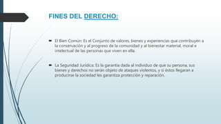 FINES DEL DERECHO:
 El Bien Común: Es el Conjunto de valores, bienes y experiencias que contribuyen a
la conservación y al progreso de la comunidad y al bienestar material, moral e
intelectual de las personas que viven en ella.
 La Seguridad Jurídica: Es la garantía dada al individuo de que su persona, sus
bienes y derechos no serán objeto de ataques violentos, y si éstos llegaran a
producirse la sociedad les garantiza protección y reparación.
 