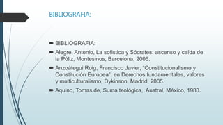 BIBLIOGRAFIA:
 BIBLIOGRAFIA:
 Alegre, Antonio, La sofistica y Sócrates: ascenso y caída de
la Póliz, Montesinos, Barcelona, 2006.
 Anzoátegui Roig, Francisco Javier, “Constitucionalismo y
Constitución Europea”, en Derechos fundamentales, valores
y multiculturalismo, Dykinson, Madrid, 2005.
 Aquino, Tomas de, Suma teológica, Austral, México, 1983.
 