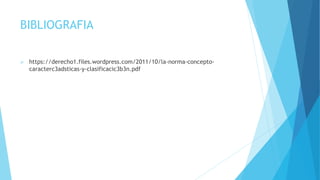 BIBLIOGRAFIA
 https://derecho1.files.wordpress.com/2011/10/la-norma-concepto-
caracterc3adsticas-y-clasificacic3b3n.pdf
 