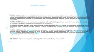 FUENTES DEL DERECHO
FUENTES FORMALES. Son las fuentes jurídicas. Fuentes formales del derecho se denomina la manera como los preceptos contenidos en las
normas, adquiere carácter de obligatoriedad se coercible, coloca todo el aparato del Estado detrás de precepto para crear la posibilidad de
materializar una sanción en el caso de su incumplimiento es lo que hace a las normas adquirir el carácter de jurídica, es decir, obligatoria por
ser coercible.
FUENTES MATERIALES. La norma además de ser un producto de la actividad del legislador, que responde a los procedimientos específicos,
es una manera de regular la conducta del hombre a través de un imperativo.
El legislador estudia el fenómeno social que va a regular con las necesidades del grupo, formas de conducta que debe regular, factores
económicos, físicos y religiosos, morales, históricos y todo lo que influye en la sociedad, es lo que determina el contenido de la Norma
Jurídica
FUENTES HISTÓRICAS. Son documentos históricos que hablan o se refieren al derecho. En la antigüedad estos documentos eran muy
diversos (papiros, pergaminos, tablillas de arcilla en las que algunos pueblos estampaban sus leyes y contratos). Se refiere a
las fuentes jurídicas según su aplicación en el tiempo. Serán vigentes las fuentes positivas actuales que no han sido derogados por otra ley o
el reglamento que no ha sido substituido por otro.
BIBLIOGRAFIA. http://www.monografias.com/trabajos40/fuentes-derecho/fuentes-derecho.shtml
 