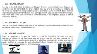  LAS NORMAS MORALES
Son de orden individual o social, constituyen deberes elementales impuestos por los
sentimientos de moralidad del grupo social para su propio bienestar. El imperio de
la moral es condición indispensable para la existencia dela sociedad. Estas normas
rigen la conducta del individuo ya para consigo mismo, ya para los demás hombres; su
violación trae como consecuencia el remordimiento, o el desprecio social, o ambas
sanciones a la vez.
 LAS NORMAS RELIGIOSAS
Son los preceptos dictados por DIOS a los hombres, su violación esta sancionada con
el premio o el castigo en la vida eterna.
 LAS NORMAS JURÍDICAS
Rigen y coordinan, a su vez, la conducta social del individuo. Diremos que estas
normas se diferencia de las otras, por su origen, puesto que son creadas por el
estado. Porque su cumplimiento no se deja a la libre voluntad del sujeto, sino que el
poder publico se encarga de aplicarlas haciéndolas cumplir, tiene fuerza coactiva.
Porque crean no solo deberes, sino facultades
 