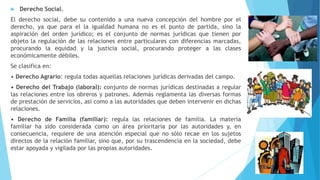  Derecho Social.
El derecho social, debe su contenido a una nueva concepción del hombre por el
derecho, ya que para el la igualdad humana no es el punto de partida, sino la
aspiración del orden jurídico; es el conjunto de normas jurídicas que tienen por
objeto la regulación de las relaciones entre particulares con diferencias marcadas,
procurando la equidad y la justicia social, procurando proteger a las clases
económicamente débiles.
Se clasifica en:
• Derecho Agrario: regula todas aquellas relaciones jurídicas derivadas del campo.
• Derecho del Trabajo (laboral): conjunto de normas jurídicas destinadas a regular
las relaciones entre los obreros y patrones. Además reglamenta las diversas formas
de prestación de servicios, así como a las autoridades que deben intervenir en dichas
relaciones.
• Derecho de Familia (familiar): regula las relaciones de familia. La materia
familiar ha sido considerada como un área prioritaria por las autoridades y, en
consecuencia, requiere de una atención especial que no sólo recae en los sujetos
directos de la relación familiar, sino que, por su trascendencia en la sociedad, debe
estar apoyada y vigilada por las propias autoridades.
 
