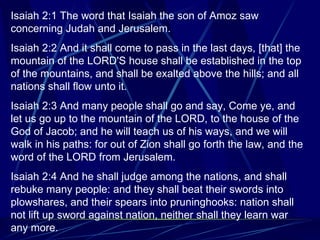 Isaiah 2:1 The word that Isaiah the son of Amoz saw concerning Judah and Jerusalem. Isaiah 2:2 And it shall come to pass in the last days, [that] the mountain of the LORD'S house shall be established in the top of the mountains, and shall be exalted above the hills; and all nations shall flow unto it. Isaiah 2:3 And many people shall go and say, Come ye, and let us go up to the mountain of the LORD, to the house of the God of Jacob; and he will teach us of his ways, and we will walk in his paths: for out of Zion shall go forth the law, and the word of the LORD from Jerusalem. Isaiah 2:4 And he shall judge among the nations, and shall rebuke many people: and they shall beat their swords into plowshares, and their spears into pruninghooks: nation shall not lift up sword against nation, neither shall they learn war any more. 