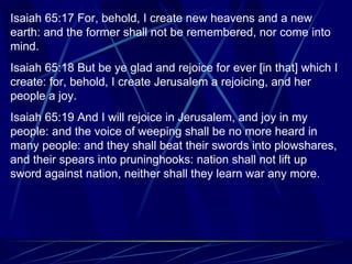 Isaiah 65:17 For, behold, I create new heavens and a new earth: and the former shall not be remembered, nor come into mind. Isaiah 65:18 But be ye glad and rejoice for ever [in that] which I create: for, behold, I create Jerusalem a rejoicing, and her people a joy. Isaiah 65:19 And I will rejoice in Jerusalem, and joy in my people: and the voice of weeping shall be no more heard in many people: and they shall beat their swords into plowshares, and their spears into pruninghooks: nation shall not lift up sword against nation, neither shall they learn war any more. 