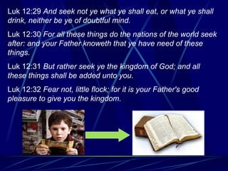 Luk 12:29  And seek not ye what ye shall eat, or what ye shall drink, neither be ye of doubtful mind. Luk 12:30  For all these things do the nations of the world seek after: and your Father knoweth that ye have need of these things. Luk 12:31  But rather seek ye the kingdom of God; and all these things shall be added unto you. Luk 12:32  Fear not, little flock; for it is your Father's good pleasure to give you the kingdom. 