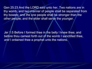 Gen 25:23 And the LORD said unto her, Two nations  are  in thy womb, and two manner of people shall be separated from thy bowels; and  the one  people shall be stronger than  the other  people; and the elder shall serve the younger. Jer 1:5 Before I formed thee in the belly I knew thee; and before thou camest forth out of the womb I sanctified thee,  and  I ordained thee a prophet unto the nations.    