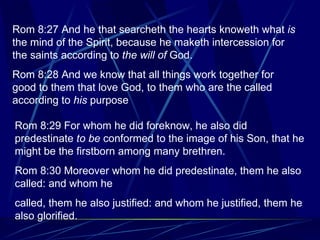 Rom 8:29 For whom he did foreknow, he also did predestinate  to be  conformed to the image of his Son, that he might be the firstborn among many brethren. Rom 8:30 Moreover whom he did predestinate, them he also called: and whom he  called, them he also justified: and whom he justified, them he also glorified. Rom 8:27 And he that searcheth the hearts knoweth what  is  the mind of the Spirit, because he maketh intercession for the saints according to  the will of  God. Rom 8:28 And we know that all things work together for good to them that love God, to them who are the called according to  his  purpose 