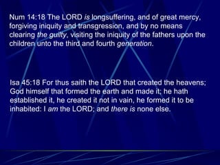 Num 14:18 The LORD  is  longsuffering, and of great mercy, forgiving iniquity and transgression, and by no means clearing  the guilty , visiting the iniquity of the fathers upon the children unto the third and fourth  generation . Isa 45:18 For thus saith the LORD that created the heavens; God himself that formed the earth and made it; he hath established it, he created it not in vain, he formed it to be inhabited: I  am  the LORD; and  there is  none else. 