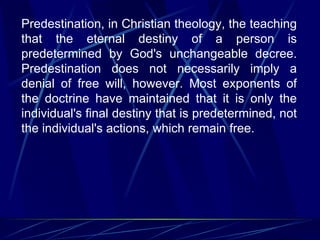 Predestination, in Christian theology, the teaching that the eternal destiny of a person is predetermined by God's unchangeable decree. Predestination does not necessarily imply a denial of free will, however. Most exponents of the doctrine have maintained that it is only the individual's final destiny that is predetermined, not the individual's actions, which remain free.  