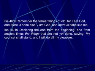 Isa 46:9 Remember the former things of old: for I  am  God, and  there is  none else;  I am  God, and  there is  none like me, Isa 46:10 Declaring the end from the beginning, and from ancient times  the things  that are not  yet  done, saying, My counsel shall stand, and I will do all my pleasure: 