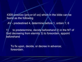 4309 proorizo {pro-or-id'-zo} which in the bible can be found as the following AV - predestined 4, determine before 1, ordain 1; 6 1)        to predetermine, decide beforehand 2) in the NT of God decreeing from eternity 3) to foreordain, appoint beforehand To fix upon, decide, or decree in advance; foreordain. 