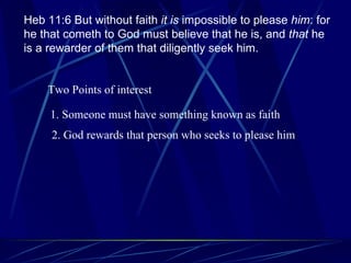 Heb 11:6 But without faith  it is  impossible to please  him : for he that cometh to God must believe that he is, and  that  he is a rewarder of them that diligently seek him. Two Points of interest 1. Someone must have something known as faith 2. God rewards that person who seeks to please him 