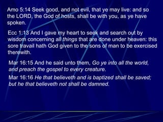 Amo 5:14 Seek good, and not evil, that ye may live: and so the LORD, the God of hosts, shall be with you, as ye have spoken. Ecc 1:13 And I gave my heart to seek and search out by wisdom concerning all  things  that are done under heaven: this sore travail hath God given to the sons of man to be exercised therewith. Mar 16:15 And he said unto them,  Go ye into all the world, and preach the gospel to every creature. Mar 16:16  He that believeth and is baptized shall be saved; but he that believeth not shall be damned.   