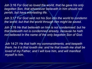 Joh 3:16  For God so loved the world, that he gave his only begotten Son, that whosoever believeth in him should not perish, but have everlasting life. Joh 3:17  For God sent not his Son into the world to condemn the world; but that the world through him might be saved. Joh 3:18  He that believeth on him is not condemned: but he that believeth not is condemned already, because he hath not believed in the name of the only begotten Son of God. Joh 14:21  He that hath my commandments, and keepeth them, he it is that loveth me: and he that loveth me shall be loved of my Father, and I will love him, and will manifest myself to him. 