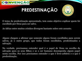 PREDESTINAÇÃO
O tema da predestinação apresentado, tem como objetivo explicar quem foi
escolhido por Deus para ser salvo.
As idéias entre muitos cristãos divergem bastante sobre este assunto.
Alguns chegam a afirmar que somente alguns foram escolhidos para serem
salvos, já o outro grupo, que todos foram escolhidos, predestinados a
salvação.
Na verdade, precisamos entender qual é o papel de Deus na escolha da
salvação para os seus filhos e se o ser humano desempenha algum papel
nesta escolha. Por isso precisamos entender o que é livre-arbítrio e o que é
predestinação.
 