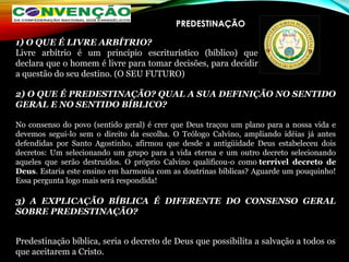 PREDESTINAÇÃO
2) O QUE É PREDESTINAÇÃO? QUAL A SUA DEFINIÇÃO NO SENTIDO
GERAL E NO SENTIDO BÍBLICO?
No consenso do povo (sentido geral) é crer que Deus traçou um plano para a nossa vida e
devemos segui-lo sem o direito da escolha. O Teólogo Calvino, ampliando idéias já antes
defendidas por Santo Agostinho, afirmou que desde a antigüidade Deus estabeleceu dois
decretos: Um selecionando um grupo para a vida eterna e um outro decreto selecionando
aqueles que serão destruídos. O próprio Calvino qualificou-o como terrível decreto de
Deus. Estaria este ensino em harmonia com as doutrinas bíblicas? Aguarde um pouquinho!
Essa pergunta logo mais será respondida!
3) A EXPLICAÇÃO BÍBLICA É DIFERENTE DO CONSENSO GERAL
SOBRE PREDESTINAÇÃO?
Predestinação bíblica, seria o decreto de Deus que possibilita a salvação a todos os
que aceitarem a Cristo.
1) O QUE É LIVRE ARBÍTRIO?
Livre arbítrio é um princípio escriturístico (bíblico) que
declara que o homem é livre para tomar decisões, para decidir
a questão do seu destino. (O SEU FUTURO)
 
