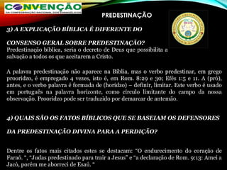 PREDESTINAÇÃO
A palavra predestinação não aparece na Bíblia, mas o verbo predestinar, em grego
prooridzo, é empregado 4 vezes, isto é, em Rom. 8:29 e 30; Efés 1:5 e 11. A (pró),
antes, e o verbo palavra é formada de (horidzo) – definir, limitar. Este verbo é usado
em português na palavra horizonte, como círculo limitante do campo da nossa
observação. Prooridzo pode ser traduzido por demarcar de antemão.
4) QUAIS SÃO OS FATOS BÍBLICOS QUE SE BASEIAM OS DEFENSORES
DA PREDESTINAÇÃO DIVINA PARA A PERDIÇÃO?
Dentre os fatos mais citados estes se destacam: “O endurecimento do coração de
Faraó. “, “Judas predestinado para trair a Jesus” e “a declaração de Rom. 9:13: Amei a
Jacó, porém me aborreci de Esaú. “
3) A EXPLICAÇÃO BÍBLICA É DIFERENTE DO
CONSENSO GERAL SOBRE PREDESTINAÇÃO?
Predestinação bíblica, seria o decreto de Deus que possibilita a
salvação a todos os que aceitarem a Cristo.
 