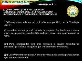 PREDESTINAÇÃO
1º) É a regra áurea da interpretação, chamada por Orígenes de “Analogia
da Fé”.
O texto deve ser interpretado através do conjunto das Escrituras e nunca
através de passagens isoladas. Não podemos basear uma doutrina num só
texto.
2º) .Para compreender bem uma passagem é precisa consultar as
passagens paralelas. São aquelas que tratam do mesmo assunto.
3º) Observar bem o contexto. Ver o que vem antes e depois para saber de
que autor está tratando.
5) QUAIS SÃO OS 3 ÚTEIS PRINCÍPIOS DE
INTERPRETAÇÃO DA BÍBLIA QUE NOS AJUDARÃO
A COMPREENDER O PROBLEMA DA PREDESTINAÇÃO?
 