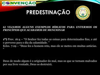 PREDESTINAÇÃO
6) VEJAMOS ALGUNS EXEMPLOS BÍBLICOS PARA ENTERMOS OS
PRINCÍPIOS QUE ACABAMOS DE MENCIONAR
1º) Prov. 16:4 – “O Senhor fez todas as coisas para determinados fins, e até
o perverso para o dia da calamidade. ”
Ecles. 7:29 – “Deus fez o homem reto, mas ele se meteu em muitas astúcias.
”
Deus de modo algum é o originador do mal, mas os que se tornam malvados
por sua livre vontade, Deus os destruirá.
 