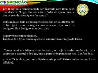 os perversos e impenitentes.
Êxodo 4:21 e 7:3 afirmam que Deus endureceu o coração de Faraó.
Temos aqui um idiomatismo hebraico, ou seja o verbo usado não para
expressar a execução de algo, mas a permissão para fazer isso. Confira Êxo.
5:22 – “Ó Senhor, por que afligiste a este povo?” (isto é, toleraste que fosse
afligido).
2º) O segundo princípio pode ser ilustrado com Rom. 9:18
que declara: “Logo, tem ele misericórdia de quem quer, e
também endurece a quem lhe apraz.”
Colocando ao lado as passagens paralelas de Sal.18:25 e 26
e Isa. 55:7 Estas passagens nos afiançam que com os
benignos Ele é benigno, mas destruirá
 
