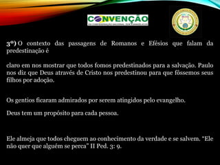 3º) O contexto das passagens de Romanos e Efésios que falam da
predestinação é
claro em nos mostrar que todos fomos predestinados para a salvação. Paulo
nos diz que Deus através de Cristo nos predestinou para que fôssemos seus
filhos por adoção.
Os gentios ficaram admirados por serem atingidos pelo evangelho.
Deus tem um propósito para cada pessoa.
Ele almeja que todos cheguem ao conhecimento da verdade e se salvem. “Ele
não quer que alguém se perca” II Ped. 3: 9.
 