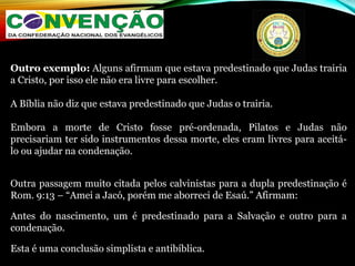 Outro exemplo: Alguns afirmam que estava predestinado que Judas trairia
a Cristo, por isso ele não era livre para escolher.
A Bíblia não diz que estava predestinado que Judas o trairia.
Embora a morte de Cristo fosse pré-ordenada, Pilatos e Judas não
precisariam ter sido instrumentos dessa morte, eles eram livres para aceitá-
lo ou ajudar na condenação.
Outra passagem muito citada pelos calvinistas para a dupla predestinação é
Rom. 9:13 – “Amei a Jacó, porém me aborreci de Esaú.” Afirmam:
Antes do nascimento, um é predestinado para a Salvação e outro para a
condenação.
Esta é uma conclusão simplista e antibíblica.
 