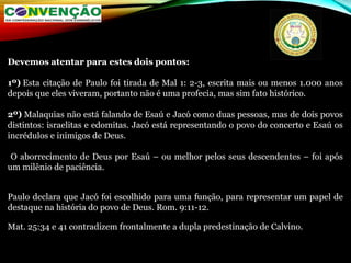 Devemos atentar para estes dois pontos:
1º) Esta citação de Paulo foi tirada de Mal 1: 2-3, escrita mais ou menos 1.000 anos
depois que eles viveram, portanto não é uma profecia, mas sim fato histórico.
2º) Malaquias não está falando de Esaú e Jacó como duas pessoas, mas de dois povos
distintos: israelitas e edomitas. Jacó está representando o povo do concerto e Esaú os
incrédulos e inimigos de Deus.
O aborrecimento de Deus por Esaú – ou melhor pelos seus descendentes – foi após
um milênio de paciência.
Paulo declara que Jacó foi escolhido para uma função, para representar um papel de
destaque na história do povo de Deus. Rom. 9:11-12.
Mat. 25:34 e 41 contradizem frontalmente a dupla predestinação de Calvino.
 