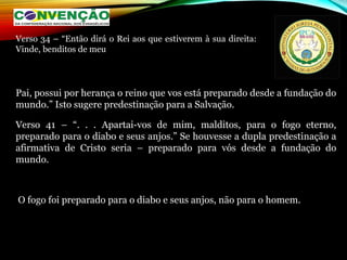 Pai, possui por herança o reino que vos está preparado desde a fundação do
mundo.” Isto sugere predestinação para a Salvação.
Verso 41 – “. . . Apartai-vos de mim, malditos, para o fogo eterno,
preparado para o diabo e seus anjos.” Se houvesse a dupla predestinação a
afirmativa de Cristo seria – preparado para vós desde a fundação do
mundo.
O fogo foi preparado para o diabo e seus anjos, não para o homem.
Verso 34 – “Então dirá o Rei aos que estiverem à sua direita:
Vinde, benditos de meu
 