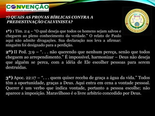 2º) II Ped. 3:9 – “. . . não querendo que nenhum pereça, senão que todos
cheguem ao arrependimento.” É impossível, harmonizar – Deus não deseja
que alguém se perca, com a idéia de Ele escolher pessoas para serem
destruídas.
3ª) Apoc. 22:17 – “. . . quem quiser receba de graça a água da vida.” Todos
têm a oportunidade, graças a Deus. Aqui entra em cena a vontade pessoal.
Querer é um verbo que indica vontade, portanto a pessoa escolhe; não
aparece a imposição. Maravilhoso é o livre arbítrio concedido por Deus.
7) QUAIS AS PROVAS BÍBLICAS CONTRA A
PREDESTINAÇÃO CALVINISTA?
1ª) 1 Tim. 2:4 – “O qual deseja que todos os homens sejam salvos e
cheguem ao pleno conhecimento da verdade.” O relato de Paulo
aqui não admite divagações. Sua declaração nos leva a afirmar:
ninguém foi designado para a perdição.
 