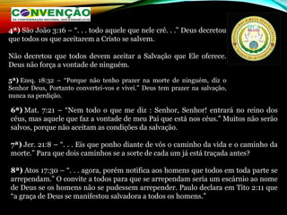 4ª) São João 3:16 – “. . . todo aquele que nele crê. . .” Deus decretou
que todos os que aceitarem a Cristo se salvem.
Não decretou que todos devem aceitar a Salvação que Ele oferece.
Deus não força a vontade de ninguém.
5ª) Ezeq. 18:32 – “Porque não tenho prazer na morte de ninguém, diz o
Senhor Deus, Portanto convertei-vos e vivei.” Deus tem prazer na salvação,
nunca na perdição.
6ª) Mat. 7:21 – “Nem todo o que me diz : Senhor, Senhor! entrará no reino dos
céus, mas aquele que faz a vontade de meu Pai que está nos céus.” Muitos não serão
salvos, porque não aceitam as condições da salvação.
7ª) Jer. 21:8 – “. . . Eis que ponho diante de vós o caminho da vida e o caminho da
morte.” Para que dois caminhos se a sorte de cada um já está traçada antes?
8ª) Atos 17:30 – “. . . agora, porém notifica aos homens que todos em toda parte se
arrependam.” O convite a todos para que se arrependam seria um escárnio ao nome
de Deus se os homens não se pudessem arrepender. Paulo declara em Tito 2:11 que
“a graça de Deus se manifestou salvadora a todos os homens.”
 